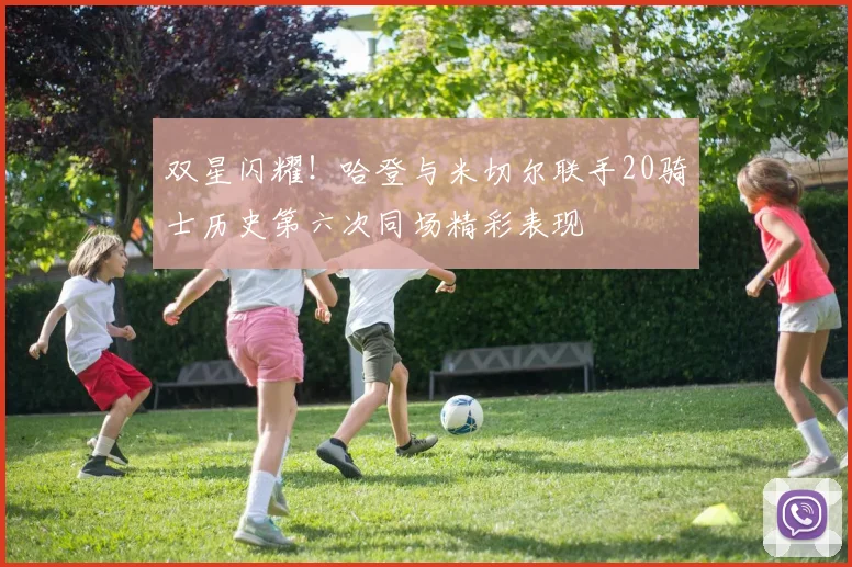 双星闪耀！哈登与米切尔联手20骑士历史第六次同场精彩表现