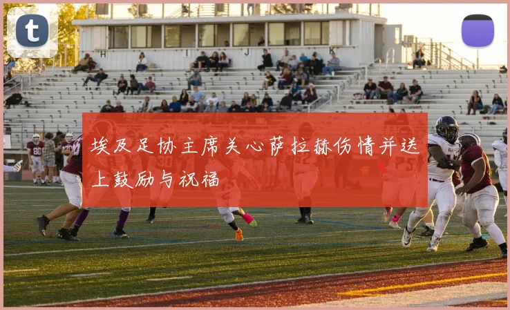 埃及足协主席关心萨拉赫伤情并送上鼓励与祝福