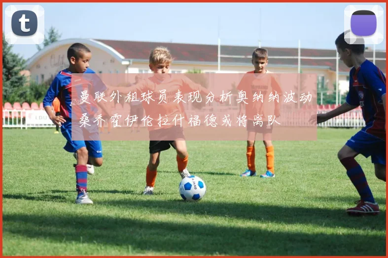 曼联外租球员表现分析奥纳纳波动桑乔霍伊伦拉什福德或将离队