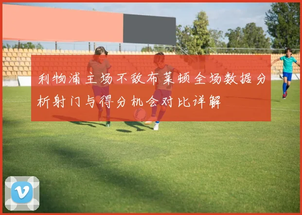 利物浦主场不敌布莱顿全场数据分析射门与得分机会对比详解