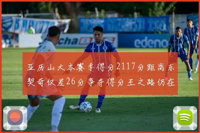 亚历山大本赛季得分2117分距离东契奇仅差26分争夺得分王之路仍在继续