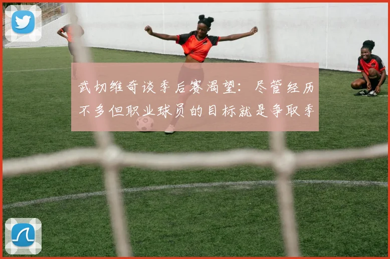 武切维奇谈季后赛渴望：尽管经历不多但职业球员的目标就是争取季后赛