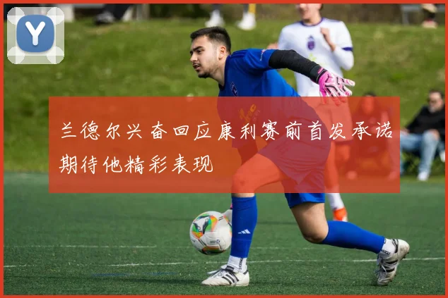 兰德尔兴奋回应康利赛前首发承诺期待他精彩表现