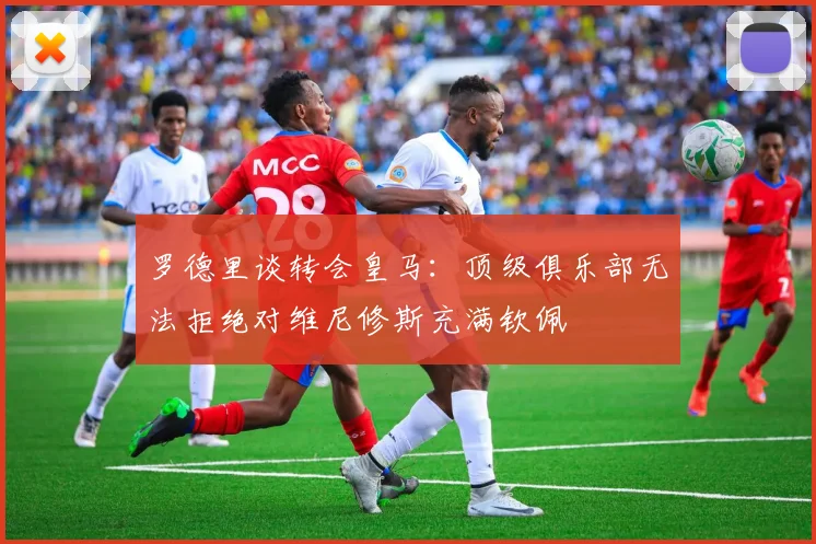 罗德里谈转会皇马：顶级俱乐部无法拒绝对维尼修斯充满钦佩