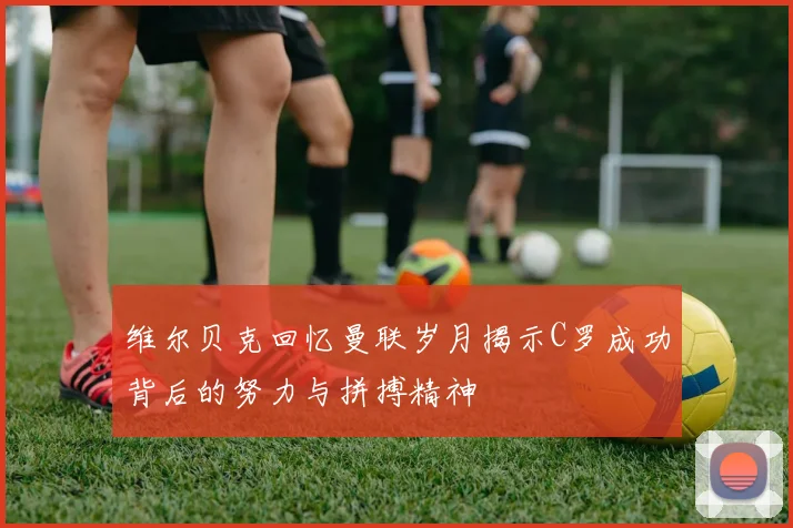 维尔贝克回忆曼联岁月揭示C罗成功背后的努力与拼搏精神