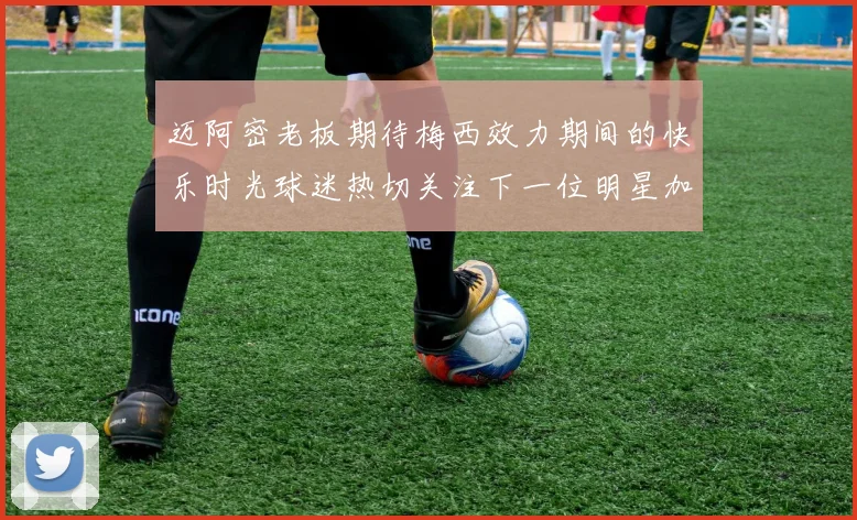迈阿密老板期待梅西效力期间的快乐时光球迷热切关注下一位明星加盟