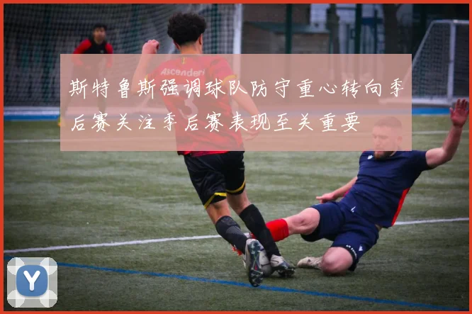 斯特鲁斯强调球队防守重心转向季后赛关注季后赛表现至关重要