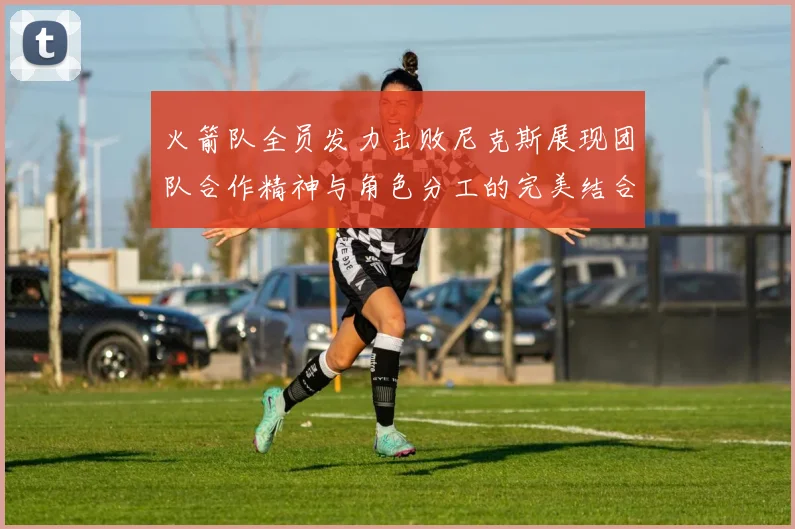 火箭队全员发力击败尼克斯展现团队合作精神与角色分工的完美结合