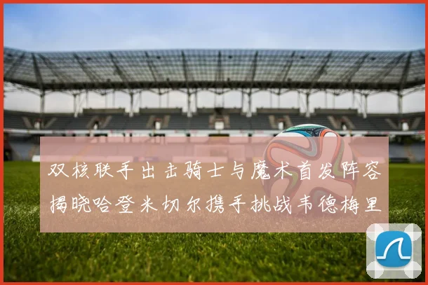 双核联手出击骑士与魔术首发阵容揭晓哈登米切尔携手挑战韦德梅里尔