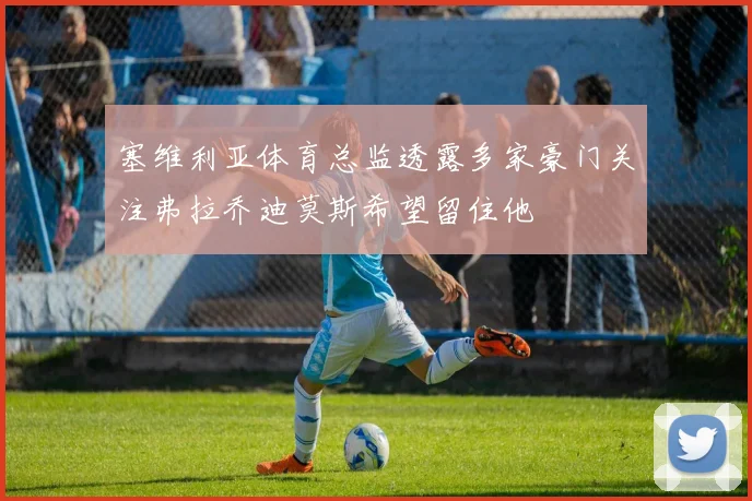 塞维利亚体育总监透露多家豪门关注弗拉乔迪莫斯希望留住他