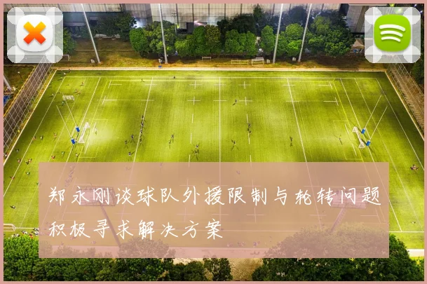 郑永刚谈球队外援限制与轮转问题积极寻求解决方案
