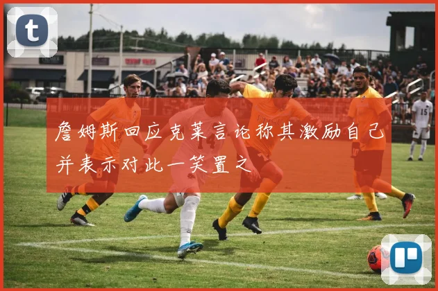 詹姆斯回应克莱言论称其激励自己并表示对此一笑置之