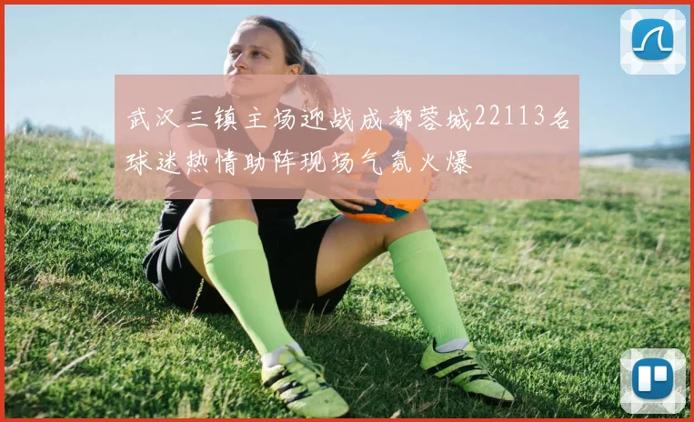 武汉三镇主场迎战成都蓉城22113名球迷热情助阵现场气氛火爆