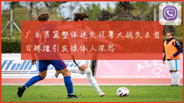 广东男篮整体迷失辽粤大战失去昔日辉煌引发媒体人深思