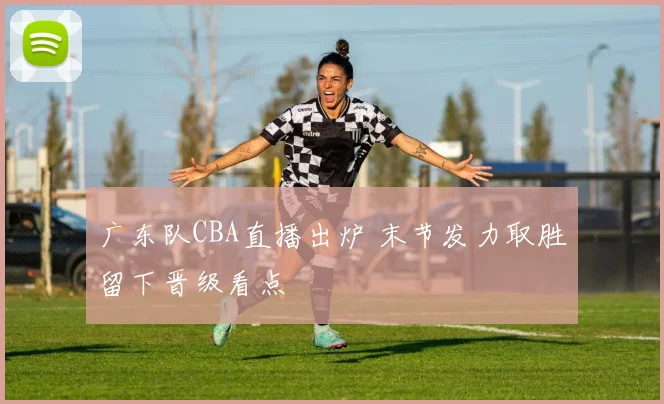 广东队CBA直播出炉 末节发力取胜留下晋级看点